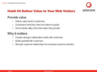 Sitecore. Compelling Web Experiences




        Habit #4 Deliver Value to Your Web Visitors
        Provide value
                   Deliver value back to customers;
                   Understand what they need and deliver it quickly
                   Demonstrate utility of the information they provide

        Why it matters
                   Creates stronger collaboration habits with customers
                   Builds goodwill with customers
                   Stronger customer relationships for increased customer retention




        Page 23                                      www.sitecore.net
 