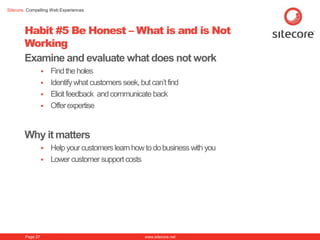 Sitecore. Compelling Web Experiences




        Habit #5 Be Honest – What is and is Not
        Working
        Examine and evaluate what does not work
                   Find the holes
                   Identify what customers seek, but can’t find
                   Elicit feedback and communicate back
                   Offer expertise



        Why it matters
                     Help your customers learn how to do business with you
                     Lower customer support costs




        Page 27                                     www.sitecore.net
 