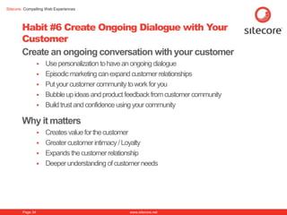 Sitecore. Compelling Web Experiences




        Habit #6 Create Ongoing Dialogue with Your
        Customer
        Create an ongoing conversation with your customer
                     Use personalization to have an ongoing dialogue
                     Episodic marketing can expand customer relationships
                     Put your customer community to work for you
                     Bubble up ideas and product feedback from customer community
                     Build trust and confidence using your community

        Why it matters
                     Creates value for the customer
                     Greater customer intimacy / Loyalty
                     Expands the customer relationship
                     Deeper understanding of customer needs




        Page 34                                   www.sitecore.net
 