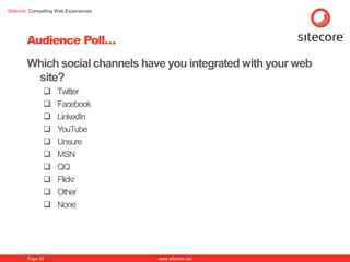 Sitecore. Compelling Web Experiences




        Audience Poll…
        Which social channels have you integrated with your web
         site?
                    Twitter
                    Facebook
                    LinkedIn
                    YouTube
                    Unsure
                    MSN
                    QQ
                    Flickr
                    Other
                    None




        Page 35                        www.sitecore.net
 