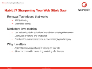 Sitecore. Compelling Web Experiences




    Habit #7 Sharpening Your Web Site’s Saw

        Renewal Techniques that work:
                   A/B Split testing
                   Multivariate testing

        Marketers love metrics
                   Use test and control mechanisms to analyze marketing effectiveness
                   Learn what is working and what is not
                   Prototype the customer response to new messaging and imagery

        Why it matters
                   Actionable knowledge of what is working on your site
                   A low-cost channel for measuring marketing effectiveness




        Page 38                                    www.sitecore.net
 