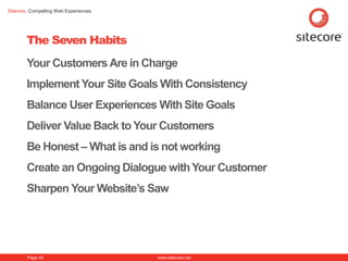 Sitecore. Compelling Web Experiences




        The Seven Habits
        Your Customers Are in Charge
        Implement Your Site Goals With Consistency
        Balance User Experiences With Site Goals
        Deliver Value Back to Your Customers
        Be Honest – What is and is not working
        Create an Ongoing Dialogue with Your Customer
        Sharpen Your Website‟s Saw




        Page 42                        www.sitecore.net
 