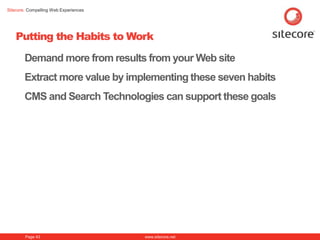 Sitecore. Compelling Web Experiences




    Putting the Habits to Work

        Demand more from results from your Web site
        Extract more value by implementing these seven habits
        CMS and Search Technologies can support these goals




        Page 43                        www.sitecore.net
 