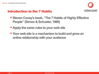 Sitecore. Compelling Web Experiences




        Introduction to the 7 Habits
            Steven Covey‟s book, “The 7 Habits of Highly Effective
                 People” (Simon & Schuster, 1989)
            Apply the same rules to your web site
            Your web site is a mechanism to build and grow an
                 online relationship with your audience




        Page 6                         www.sitecore.net
 