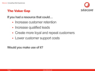 Sitecore. Compelling Web Experiences




        The Value Gap
        If you had a resource that could…
                  Increase customer retention
                  Increase qualified leads
                  Create more loyal and repeat customers
                  Lower customer support costs


        Would you make use of it?




        Page 7                         www.sitecore.net
 