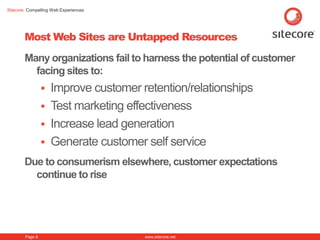 Sitecore. Compelling Web Experiences




        Most Web Sites are Untapped Resources
        Many organizations fail to harness the potential of customer
          facing sites to:
                  Improve customer retention/relationships
                  Test marketing effectiveness
                  Increase lead generation
                  Generate customer self service
        Due to consumerism elsewhere, customer expectations
          continue to rise




        Page 8                         www.sitecore.net
 