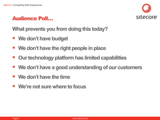 Sitecore. Compelling Web Experiences




        Audience Poll…
        What prevents you from doing this today?
         We don‟t have budget
         We don‟t have the right people in place
         Our technology platform has limited capabilities
         We don‟t have a good understanding of our customers
         We don‟t have the time
         We‟re not sure where to focus



        Page 9                         www.sitecore.net
 