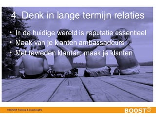 4. Denk in lange termijn relaties 
• In de huidige wereld is reputatie essentieel 
• Maak van je klanten ambassadeurs 
• Met tevreden klanten, maak je klanten 
© BOOST Training & Coaching BV 
 