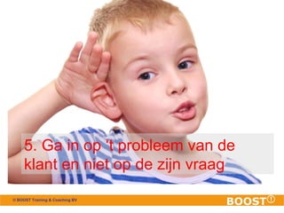 5. Ga in op ‘t probleem van de 
klant en niet op de zijn vraag 
© BOOST Training & Coaching BV 
 