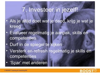 7. Investeer in jezelf! 
• Als je altijd doet wat je deed, krijg je wat je 
kreeg 
• Evalueer regelmatig je aanpak, skills en 
competenties 
• Durf in de spiegel te kijken 
• Versterk en refresh regelmatig je skills en 
competenties 
• ‘Spar’ met anderen 
© BOOST Training & Coaching BV 
 