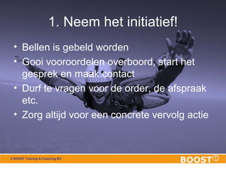 1. Neem het initiatief! 
• Bellen is gebeld worden 
• Gooi vooroordelen overboord, start het 
gesprek en maak contact 
• Durf te vragen voor de order, de afspraak 
etc. 
• Zorg altijd voor een concrete vervolg actie 
© BOOST Training & Coaching BV 
 