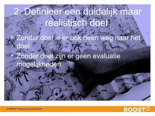 2. Definieer een duidelijk maar 
© BOOST Training & Coaching BV 
realistisch doel! 
• Zonder doel is er ook geen weg naar het 
doel 
• Zonder doel zijn er geen evaluatie 
mogelijkheden 
 