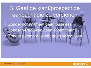 3. Geef de klant/prospect de 
aandacht die ze verdienen 
• Zonder commitment geen business 
• Zonder vertrouwen geen commitment 
• Zonder persoonlijke klik geen vertrouwen 
© BOOST Training & Coaching BV 
 