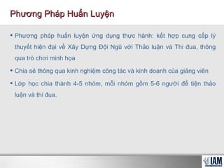 Phương pháp huấn luyện ứng dụng thực hành: kết hợp cung cấp lý thuyết hiện đại về Xây Dựng Đội Ngũ với Thảo luận và Thi đua, thông qua trò chơi minh họa  Chia sẻ thông qua kinh nghiệm công tác và kinh doanh của giảng viên Lớp học chia thành 4-5 nhóm, mỗi nhóm gồm 5-6 người để tiện thảo luận và thi đua. Phương Pháp Huấn Luyện 
