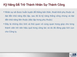 Nhân sự sẽ được huấn luyện để thắng bản thân, thoát khỏi phụ thuộc và đạt đến khả năng độc lập, sau đó là kỹ năng thắng công chúng và đạt đến khả năng liên thuộc (độc lập trong phụ thuộc) Đây là những đức tính và thói quen vô cùng quan trọng giúp cho từng thành viên trở nên hiệu quả trong công tác và do đó đóng góp tích cực cho Công ty. Kỹ Năng Để Trở Thành Nhân Sự Thành Công 