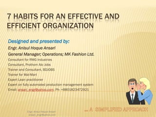 7 HABITS FOR AN EFFECTIVE AND
EFFICIENT ORGANIZATION
Designed and presented by:
Engr. Anisul Hoque Ansari
General Manager; Operations; MK Fashion Ltd.
Consultant for RMG Industries
Consultant, Prothom Alo Jobs
Trainer and Consultant, BDJOBS
Trainer for Wal-Mart
Expert Lean practitioner
Expert on fully automated production management system
Email: ansari_engr@yahoo.com; Ph- +8801823472921

Engr. Anisul Hoque Ansari
ansari_engr@yahoo.com

 
