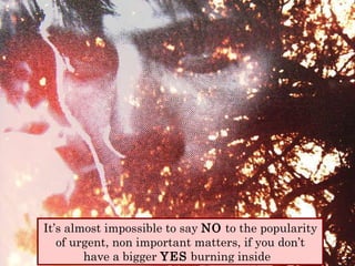 It’s almost impossible to say  NO  to the popularity of urgent, non important matters, if you don’t have a bigger  YES  burning inside  