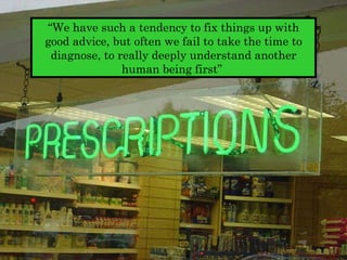 “ We have such a tendency to fix things up with good advice, but often we fail to take the time to diagnose, to really deeply understand another human being first”  