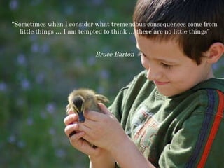 “ Sometimes when I consider what tremendous consequences come from little things … I am tempted to think … there are no little things” Bruce Barton 
