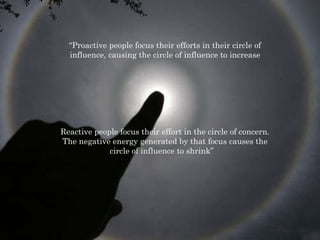 “ Proactive people focus their efforts in their circle of influence, causing the circle of influence to increase Reactive people focus their effort in the circle of concern. The negative energy generated by that focus causes the circle of influence to shrink”  