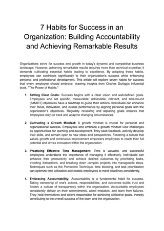 7 Habits for Success in an
Organization: Building Accountability
and Achieving Remarkable Results
Organizations strive for success and growth in today's dynamic and competitive business
landscape. However, achieving remarkable results requires more than technical expertise; it
demands cultivating essential habits leading to excellence. By adopting these habits,
employees can contribute significantly to their organization's success while enhancing
personal and professional development. This article will explore seven habits for success
that every employee should embrace, drawing insights from Charles Duhigg's influential
book, "The Power of Habits."
1. Setting Clear Goals: Success begins with a clear vision and well-defined goals.
Employees who set specific, measurable, achievable, relevant, and time-bound
(SMART) objectives have a roadmap to guide their actions. Individuals can enhance
their focus, motivation, and overall performance by aligning personal goals with the
organization's objectives. Regularly reviewing and adjusting goals ensures that
employees stay on track and adapt to changing circumstances.
2. Cultivating a Growth Mindset: A growth mindset is crucial for personal and
organizational success. Employees who embrace a growth mindset view challenges
as opportunities for learning and development. They seek feedback, actively develop
their skills, and remain open to new ideas and perspectives. Fostering a culture that
values growth and continuous improvement empowers employees to reach their full
potential and drives innovation within the organization.
3. Practicing Effective Time Management: Time is valuable, and successful
employees understand the importance of managing it effectively. Individuals can
enhance their productivity and achieve desired outcomes by prioritizing tasks,
avoiding distractions, and breaking down complex projects into manageable steps.
Techniques such as the Pomodoro Technique, time blocking, and task prioritization
can optimize time utilization and enable employees to meet deadlines consistently.
4. Embracing Accountability: Accountability is a fundamental habit for success.
Taking ownership of one's actions, responsibilities, and outcomes builds trust and
fosters a culture of transparency within the organization. Accountable employees
consistently deliver on their commitments, admit mistakes, and learn from failures.
They hold themselves and others responsible for achieving collective goals, thereby
contributing to the overall success of the team and the organization.
 