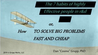 The7habitsofhighly
Effectivepeopleinr&d
or,
How TO SOLVE BIG PROBLEMS
FAST AND CHEAP
2019 © Grupp Works, LLC
Dan “Cosmo” Grupp,PhD
 