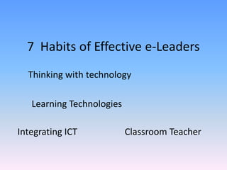 7 Habits of Effective e-Leaders 
Learning Technologies 
Thinking with technology 
Integrating ICT 
Classroom Teacher  