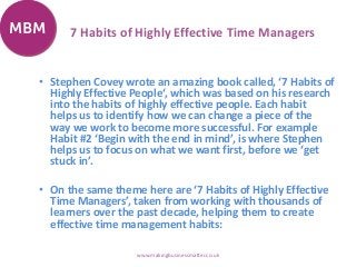 7 Habits of Highly Effective Time Managers
• Stephen Covey wrote an amazing book called, ‘7 Habits of
Highly Effective People‘, which was based on his research
into the habits of highly effective people. Each habit
helps us to identify how we can change a piece of the
way we work to become more successful. For example
Habit #2 ‘Begin with the end in mind’, is where Stephen
helps us to focus on what we want first, before we ‘get
stuck in’.
• On the same theme here are ‘7 Habits of Highly Effective
Time Managers’, taken from working with thousands of
learners over the past decade, helping them to create
effective time management habits:
www.makingbusinessmatter.co.uk
 