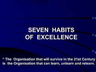 SEVEN HABITS 
OF EXCELLENCE 
“ The Organisation that will survive in the 21st Century 
is the Organisation that can learn, unlearn and relearn. ” 
 
