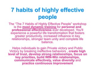 7 habits of highly effective
people
The “The 7 Habits of Highly Effective People” workshop
is the most dynamic training for personal and
professional effectiveness ever developed. You'll
experience a powerful life transformation that fosters
greater productivity, increased influence in key
relationships, stronger team unity and complete life
balance.
Helps individuals to gain Private victory and Public
Victory by breaking ineffective behaviors , create high
level of trust, develop strong relationships, focus on
key priorities, build WIN-Win relationships,
communicate effectively, value diversity and
practice continuous improvement
 