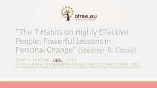 “The 7 Habits on Highly Effective 
People: Powerful Lessons in 
Personal Change” (Stephen R. Covey) 
SOURCE: YOUTUBE (LINK) - 2014; 
HTTPS://WWW.STEPHENCOVEY.COM/7HABITS/7HABITS.PHP - 2014 
HT TP: / /WWW.AMAZON.COM/THE -HABITS -HIGHLY-EFFECTIVE-PEOPLE/DP/1455892823 
 