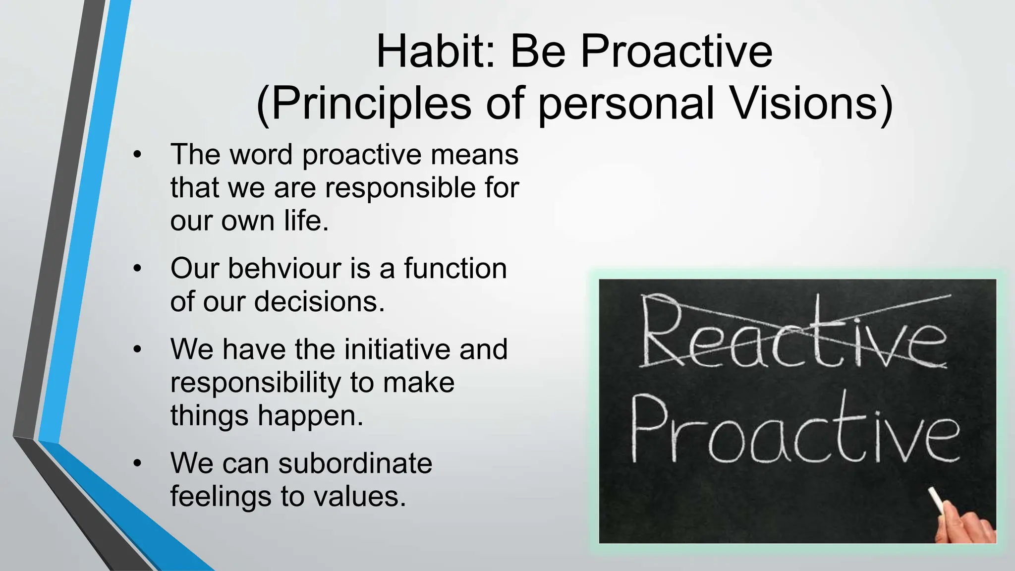 Habit: Be Proactive
(Principles of personal Visions)
• The word proactive means
that we are responsible for
our own life.
• Our behviour is a function
of our decisions.
• We have the initiative and
responsibility to make
things happen.
• We can subordinate
feelings to values.
 