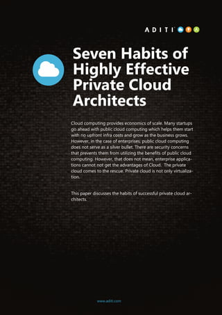 1www.aditi.com
Seven Habits of
Highly Effective
Private Cloud
Architects
Cloud computing provides economics of scale. Many startups
go ahead with public cloud computing which helps them start
with no upfront infra costs and grow as the business grows.
However, in the case of enterprises, public cloud computing
does not serve as a silver bullet. There are security concerns
that prevents them from utilizing the benefits of public cloud
computing. However, that does not mean, enterprise applica-
tions cannot not get the advantages of Cloud. The private
cloud comes to the rescue. Private cloud is not only virtualiza-
tion.
This paper discusses the habits of successful private cloud ar-
chitects.
www.aditi.com
 