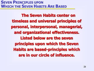 21
SEVEN PRINCIPLES UPON
WHICH THE SEVEN HABITS ARE BASED
The Seven Habits center on
timeless and universal principles of
personal, interpersonal, managerial,
and organizational effectiveness.
Listed below are the seven
principles upon which the Seven
Habits are based-principles which
are in our circle of influence.
 