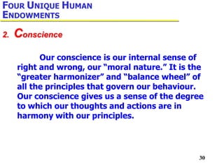 30
Our conscience is our internal sense of
right and wrong, our “moral nature.” It is the
“greater harmonizer” and “balance wheel” of
all the principles that govern our behaviour.
Our conscience gives us a sense of the degree
to which our thoughts and actions are in
harmony with our principles.
2. Conscience
FOUR UNIQUE HUMAN
ENDOWMENTS
 