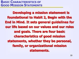33
Developing a mission statement is
foundational to Habit 2, Begin with the
End in Mind. It sets general guidelines for
our life based on our values and our roles
and goals. There are four basic
characteristics of good mission
statements, whether they be personal,
family, or organizational mission
statements.
BASIC CHARACTERISTICS OF
GOOD MISSION STATEMENTS
 