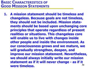 34
1. A mission statement should be timeless and
changeless. Because goals are not timeless,
they should not be included. Mission state-
ments should be based upon unchanging core
principles that operate regardless of present
realities or situations. This changeless core
will enable us to live with changes inside
other people and inside the environment. As
our consciousness grows and we mature, we
will gradually strengthen, deepen, and
improve our mission statement. Nevertheless,
we should always initially write our mission
statement as if it will never change - as if it
were timeless.
BASIC CHARACTERISTICS OF
GOOD MISSION STATEMENTS
 