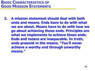 35
2. A mission statement should deal with both
ends and means. Ends have to do with what
we are about. Means have to do with how we
go about achieving those ends. Principles are
what we implements to achieve those ends.
Ends and means are inseparable. In truth,
ends preexist in the means. “You’ll never
achieve a worthy end through unworthy
means.”
BASIC CHARACTERISTICS OF
GOOD MISSION STATEMENTS
 