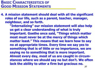 37
4. A mission statement should deal with all the significant
roles of our life, such as a parent, teacher, manager,
neighbour, and so forth.
“Internalizing” our mission statement will also help
us get a clear understanding of what is truly
important. Goethe once said, “Things which matter
most must never be at the mercy of things which
matter least.” This means that we learn how to say
no at appropriate times. Every time we say yes to
something that is of little or no importance, we are
saying no to something that is more important.
Almost every day, most of us are caught in circum-
stances where we should say no but don’t. We often
lack the ability to utter a firm but gracious no.
BASIC CHARACTERISTICS OF
GOOD MISSION STATEMENTS
 