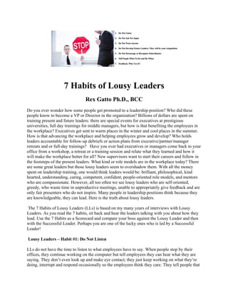 7 Habits of Lousy Leaders
Rex Gatto Ph.D., BCC
Do you ever wonder how some people get promoted to a leadership position? Who did these
people know to become a VP or Director in the organization? Billions of dollars are spent on
training present and future leaders: there are special events for executives at prestigious
universities, full day trainings for middle managers, but how is that benefiting the employees in
the workplace? Executives get sent to warm places in the winter and cool places in the summer.
How is that advancing the workplace and helping employees grow and develop? Who holds
leaders accountable for follow-up debriefs or action plans from executive/partner/manager
retreats and or full-day trainings? Have you ever had executives or managers come back to your
office from a workshop, a retreat or a training session and relate what they learned and how it
will make the workplace better for all? New supervisors want to start their careers and follow in
the footsteps of the present leaders. What kind or role models are in the workplace today? There
are some great leaders but those lousy leaders seem to overshadow them. With all the money
spent on leadership training, one would think leaders would be: brilliant, philosophical, kind
hearted, understanding, caring, competent, confident, people-oriented role models, and mentors
who are compassionate. However, all too often we see lousy leaders who are self-oriented,
greedy, who waste time in unproductive meetings, unable to appropriately give feedback and are
only fair presenters who do not inspire. Many people in leadership positions think because they
are knowledgeable, they can lead. Here is the truth about lousy leaders.
The 7 Habits of Lousy Leaders (LLs) is based on my many years of interviews with Lousy
Leaders. As you read the 7 habits, sit back and hear the leaders talking with you about how they
lead. Use the 7 Habits as a Scorecard and compare your boss against the Lousy Leader and then
with the Successful Leader. Perhaps you are one of the lucky ones who is led by a Successful
Leader!
Lousy Leaders – Habit #1: Do Not Listen
LLs do not have the time to listen to what employees have to say. When people stop by their
offices, they continue working on the computer but tell employees they can hear what they are
saying. They don’t even look up and make eye contact; they just keep working on what they’re
doing, interrupt and respond occasionally so the employees think they care. They tell people that
 