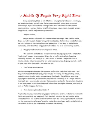 7 Habits Of People Very Right Time
Being fashionably late is so out of fashion - arriving late for interviews , meetings ,
and appointments are not only rude , but also can negatively impact your career and
relationships . If you are constantly rushing out the door but still could not make the
meeting on time , perhaps it's time for a lifestyle change . seven habits of people who are
very punctual , but do not put them up tomorrow !
1. They are realistic .
People who are chronically late underestimate how long it takes them to bathe ,
dress , and achieve goals . People timely and realistic about the time they would often add a
few extra minutes to give themselves some wiggle room . If you want to start planning
realistically , write down how long you think it will take you to do your morning routine .
2. They prepare themselves for unexpected delays .
This custom is related to the above mentioned about giving yourself a time buffer .
People timely prepare for unexpected delays due to traffic , getting lost , forgetting
something at home , etc. If they go to a place that is 10 minutes , they leave 20 to 25
minutes into the future to account for any unforeseen scenarios . By giving yourself a buffer
of time , they often come early - but never too late .
3. They're fine with downtime .
Because people give themselves the right time buffer time , they often come early - and
they are more comfortable to enjoy a few minutes of waiting . Are they checking emails ,
reviewing notes , reading books , or cleaning up their heads , the right time is not only
enjoying their downtime , but also come prepared with something to do . People who are
chronically late , however , did not enjoy their downtime and prefer the sensation of rushing
to and from places . If you want to be more comfortable waiting for someone , then bring a
book or iPad to help pass the time .
4. They plan everything down to the T.
People who are very punctual not only appear to the venue on time , but also lead a lifestyle
that is very structured and organized . They plan their morning , day and evening with a
series of activities and routines and stick to them every day . Being organized with your stuff
can also save you time when you 're getting ready - keep your keys , wallet , and phone in a
certain area so you do not have to look for them in the morning .
 