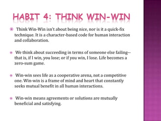 HABIT 4: THINK WIN-WINThink Win-Win isn't about being nice, nor is it a quick-fix technique. It is a character-based code for human interaction and collaboration.  We think about succeeding in terms of someone else failing--that is, if I win, you lose; or if you win, I lose. Life becomes a zero-sum game.  Win-win sees life as a cooperative arena, not a competitive one. Win-win is a frame of mind and heart that constantly seeks mutual benefit in all human interactions.  Win-win means agreements or solutions are mutually beneficial and satisfying.