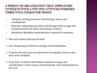 A person or organization that approaches conflicts with a win-win attitude possesses three vital character traits: Integrity: sticking with your true feelings, values, and commitmentsMaturity: expressing your ideas and feelings with courage and consideration for the ideas and feelings of othersAbundance Mentality: believing there is plenty for everyone.Win-win requires that you be both. It is a balancing act between courage and consideration.To go for win-win, you not only have to be empathic, but you also have to be confident. To do that--to achieve that balance between courage and consideration--is the essence of real maturity and is fundamental to win-win.
