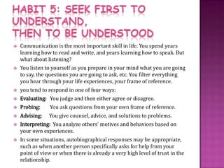 HABIT 5: SEEK FIRST TO UNDERSTAND, THEN TO BE UNDERSTOODCommunication is the most important skill in life. You spend years learning how to read and write, and years learning how to speak. But what about listening?You listen to yourself as you prepare in your mind what you are going to say, the questions you are going to ask, etc. You filter everything you hear through your life experiences, your frame of reference.you tend to respond in one of four ways:Evaluating:   You judge and then either agree or disagree.Probing:        You ask questions from your own frame of reference.Advising:      You give counsel, advice, and solutions to problems.Interpreting:  You analyze others' motives and behaviors based on your own experiences.In some situations, autobiographical responses may be appropriate, such as when another person specifically asks for help from your point of view or when there is already a very high level of trust in the relationship. 