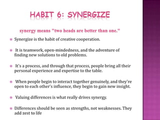 HABIT 6: SYNERGIZEsynergy means "two heads are better than one." Synergize is the habit of creative cooperation. It is teamwork, open-mindedness, and the adventure of finding new solutions to old problems.  It's a process, and through that process, people bring all their personal experience and expertise to the table. When people begin to interact together genuinely, and they're open to each other's influence, they begin to gain new insight.  Valuing differences is what really drives synergy. Differences should be seen as strengths, not weaknesses. They add zest to life