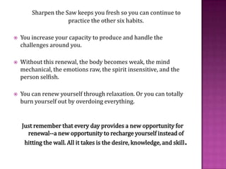 Sharpen the Saw keeps you fresh so you can continue to practice the other six habits. You increase your capacity to produce and handle the challenges around you. Without this renewal, the body becomes weak, the mind mechanical, the emotions raw, the spirit insensitive, and the person selfish.You can renew yourself through relaxation. Or you can totally burn yourself out by overdoing everything.Just remember that every day provides a new opportunity for renewal--a new opportunity to recharge yourself instead of hitting the wall. All it takes is the desire, knowledge, and skill.