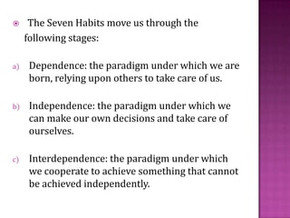 The Seven Habits move us through the        following stages:Dependence: the paradigm under which we are born, relying upon others to take care of us. Independence: the paradigm under which we can make our own decisions and take care of ourselves. Interdependence: the paradigm under which we cooperate to achieve something that cannot be achieved independently.