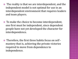 The reality is that we are interdependent, and the independent model is not optimal for use in an interdependent environment that requires leaders and team players. To make the choice to become interdependent, one first must be independent, since dependent people have not yet developed the character for interdependence. Therefore, the first three habits focus on self - mastery that is, achieving the private victories required to move from dependence to independence.