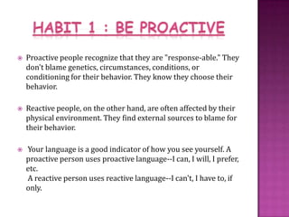 HABIT 1 : BE PROACTIVEProactive people recognize that they are "response-able." They don't blame genetics, circumstances, conditions, or conditioning for their behavior. They know they choose their behavior.Reactive people, on the other hand, are often affected by their physical environment. They find external sources to blame for their behavior. Your language is a good indicator of how you see yourself. A proactive person uses proactive language--I can, I will, I prefer, etc. A reactive person uses reactive language--I can't, I have to, if only.