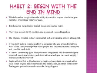 HABIT 2: BEGIN WITH THE END IN MINDThis is based on imagination--the ability to envision in your mind what you cannot at present see with your eyes. It is based on the principle that all things are created twice. There is a mental (first) creation, and a physical (second) creation. The physical creation follows the mental, just as a building follows a blueprint.If you don't make a conscious effort to visualize who you are and what you want in life, then you empower other people and circumstances to shape you and your life by default.It's about connecting again with your own uniqueness and then defining the personal, moral, and ethical guidelines within which you can most happily express and fulfill yourself.Begin with the End in Mind means to begin each day, task, or project with a clear vision of your desired direction and destination, and then continue by flexing your proactive muscles to make things happen